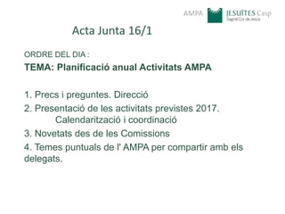 AMPA
Acta Junta 16/1
ORDRE DEL DIA :
TEMA: Planificació anual Activitats AMPA
1. Precs i preguntes. Direcció
2. Presentació de les activitats previstes 2017.
Calendarització i coordinació
3. Novetats des de les Comissions
4. Temes puntuals de l' AMPA per compartir amb els
delegats.
 