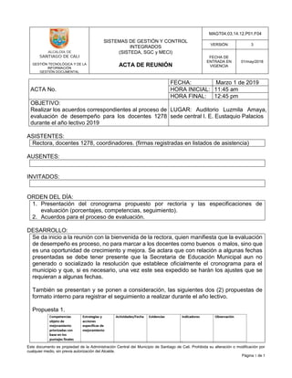 GESTIÓN TECNOLÓGICA Y DE LA
INFORMACIÓN
GESTIÓN DOCUMENTAL
SISTEMAS DE GESTIÓN Y CONTROL
INTEGRADOS
(SISTEDA, SGC y MECI)
ACTA DE REUNIÓN
MAGT04.03.14.12.P01.F04
VERSIÓN 3
FECHA DE
ENTRADA EN
VIGENCIA
01/may/2018
Este documento es propiedad de la Administración Central del Municipio de Santiago de Cali. Prohibida su alteración o modificación por
cualquier medio, sin previa autorización del Alcalde.
Página 1 de 5
ACTA No.
FECHA: Marzo 1 de 2019
HORA INICIAL: 11:45 am
HORA FINAL: 12:45 pm
OBJETIVO:
Realizar los acuerdos correspondientes al proceso de
evaluación de desempeño para los docentes 1278
durante el año lectivo 2019
LUGAR: Auditorio Luzmila Amaya,
sede central I. E. Eustaquio Palacios
ASISTENTES:
Rectora, docentes 1278, coordinadores. (firmas registradas en listados de asistencia)
AUSENTES:
INVITADOS:
ORDEN DEL DÍA:
1. Presentación del cronograma propuesto por rectoría y las especificaciones de
evaluación (porcentajes, competencias, seguimiento).
2. Acuerdos para el proceso de evaluación.
DESARROLLO:
Se da inicio a la reunión con la bienvenida de la rectora, quien manifiesta que la evaluación
de desempeño es proceso, no para marcar a los docentes como buenos o malos, sino que
es una oportunidad de crecimiento y mejora. Se aclara que con relación a algunas fechas
presentadas se debe tener presente que la Secretaria de Educación Municipal aun no
generado o socializado la resolución que establece oficialmente el cronograma para el
municipio y que, si es necesario, una vez este sea expedido se harán los ajustes que se
requieran a algunas fechas.
También se presentan y se ponen a consideración, las siguientes dos (2) propuestas de
formato interno para registrar el seguimiento a realizar durante el año lectivo.
Propuesta 1.
 