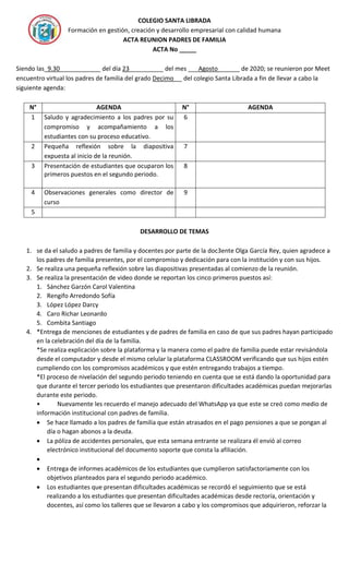 COLEGIO SANTA LIBRADA
Formación en gestión, creación y desarrollo empresarial con calidad humana
ACTA REUNION PADRES DE FAMILIA
ACTA No _____
Siendo las_9.30____________ del día 23__________ del mes ___Agosto ______ de 2020; se reunieron por Meet
encuentro virtual los padres de familia del grado Decimo __ del colegio Santa Librada a fin de llevar a cabo la
siguiente agenda:
N° AGENDA N° AGENDA
1 Saludo y agradecimiento a los padres por su
compromiso y acompañamiento a los
estudiantes con su proceso educativo.
6
2 Pequeña reflexión sobre la diapositiva
expuesta al inicio de la reunión.
7
3 Presentación de estudiantes que ocuparon los
primeros puestos en el segundo periodo.
8
4 Observaciones generales como director de
curso
9
5
DESARROLLO DE TEMAS
1. se da el saludo a padres de familia y docentes por parte de la doc3ente Olga García Rey, quien agradece a
los padres de familia presentes, por el compromiso y dedicación para con la institución y con sus hijos.
2. Se realiza una pequeña reflexión sobre las diapositivas presentadas al comienzo de la reunión.
3. Se realiza la presentación de video donde se reportan los cinco primeros puestos así:
1. Sánchez Garzón Carol Valentina
2. Rengifo Arredondo Sofía
3. López López Darcy
4. Caro Richar Leonardo
5. Combita Santiago
4. *Entrega de menciones de estudiantes y de padres de familia en caso de que sus padres hayan participado
en la celebración del día de la familia.
*Se realiza explicación sobre la plataforma y la manera como el padre de familia puede estar revisándola
desde el computador y desde el mismo celular la plataforma CLASSROOM verificando que sus hijos estén
cumpliendo con los compromisos académicos y que estén entregando trabajos a tiempo.
*El proceso de nivelación del segundo periodo teniendo en cuenta que se está dando la oportunidad para
que durante el tercer periodo los estudiantes que presentaron dificultades académicas puedan mejorarlas
durante este periodo.
• Nuevamente les recuerdo el manejo adecuado del WhatsApp ya que este se creó como medio de
información institucional con padres de familia.
 Se hace llamado a los padres de familia que están atrasados en el pago pensiones a que se pongan al
día o hagan abonos a la deuda.
 La póliza de accidentes personales, que esta semana entrante se realizara él envió al correo
electrónico institucional del documento soporte que consta la afiliación.

 Entrega de informes académicos de los estudiantes que cumplieron satisfactoriamente con los
objetivos planteados para el segundo periodo académico.
 Los estudiantes que presentan dificultades académicas se recordó el seguimiento que se está
realizando a los estudiantes que presentan dificultades académicas desde rectoría, orientación y
docentes, así como los talleres que se llevaron a cabo y los compromisos que adquirieron, reforzar la
 