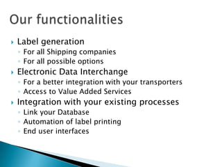 Our functionalitiesLabel generation For all Shipping companiesFor all possible optionsElectronic Data InterchangeFor a better integration with your transportersAccess to Value AddedServicesIntegration with your existing processesLink your DatabaseAutomation of label printingEnd user interfaces
