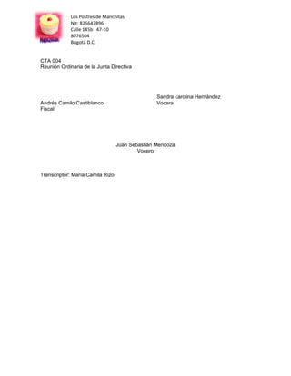 Los Postres de Manchitas
            Nit: 825647896
            Calle 145b 47-10
            8076564
            Bogotá D.C.


CTA 004
Reunión Ordinaria de la Junta Directiva




                                                 Sandra carolina Hernández
Andrés Camilo Castiblanco                        Vocera
Fiscal




                                  Juan Sebastián Mendoza
                                          Vocero



Transcriptor: María Camila Rizo
 