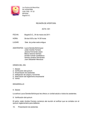 Los Postres de Manchitas
              Nit: 825647896
              Calle 145b 47-10
              8076564
              Bogotá D.C.



                                 REUNIÓN DE APERTURA


                                         ACTA 001


FECHA:           Bogotá D.C., 04 de marzo de 2011

HORA:            De las 8:00 a las 14:30 horas

LUGAR:           Sala de juntas sede antigua


ASISTENTES: Laura Daniela Bohórquez
            Julián Andrés Ferreira
            Jessica Fernanda López
            Marco Antonio Herrera
            Andrés Camilo Castiblanco
            Sandra carolina Hernández
            Juan Sebastián Mendoza


ORDEN DEL DÍA

1.   Saludo
2.   Verificación del quórum
3.   Presentación de asistentes
4.   Delegación de cargos y funciones
5.   Adecuación del reglamento empresarial
6.   Varios


DESARROLLO


8. Saludo

La señora Laura Daniela Bohórquez les ofrece un cordial saludo a todos los asistentes.

9. Verificación del quórum

El señor Julián Andrés Ferreira comienzo ala reunión al verificar que se contaba con el
quórum reglamentario para deliberar.

10.      Presentación de asistentes
 