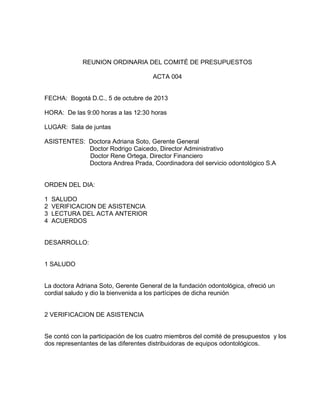 REUNION ORDINARIA DEL COMITÉ DE PRESUPUESTOS
ACTA 004

FECHA: Bogotá D.C., 5 de octubre de 2013
HORA: De las 9:00 horas a las 12:30 horas
LUGAR: Sala de juntas
ASISTENTES: Doctora Adriana Soto, Gerente General
Doctor Rodrigo Caicedo, Director Administrativo
Doctor Rene Ortega, Director Financiero
Doctora Andrea Prada, Coordinadora del servicio odontológico S.A

ORDEN DEL DIA:
1
2
3
4

SALUDO
VERIFICACION DE ASISTENCIA
LECTURA DEL ACTA ANTERIOR
ACUERDOS

DESARROLLO:

1 SALUDO

La doctora Adriana Soto, Gerente General de la fundación odontológica, ofreció un
cordial saludo y dio la bienvenida a los partícipes de dicha reunión

2 VERIFICACION DE ASISTENCIA

Se contó con la participación de los cuatro miembros del comité de presupuestos y los
dos representantes de las diferentes distribuidoras de equipos odontológicos.

 