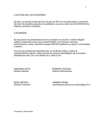 2

3 LECTURA DEL ACTA ANTERIOR

Se leyó y se aprobó el acta del día 5 de julio de 2013 con la observación y corrección
del valor de la partida asignada a la publicidad, ya que su valor era de $2.500.000 (dos
millones quinientos mil pesos).

4 ACUERDOS

Se escucharon las presentaciones de los invitados a la reunión, el señor Salgado
realizo la explicación de la nueva unidad OD350, sus funciones, servicios,
mantenimiento y costo, describió el equipo ZD2765 resaltando su diseño, funcionalidad
y espacio.
Una vez escuchadas las presentaciones, el comité las evalúa y realiza la
correspondiente votación, seleccionando los equipos odontológicos de la empresa
Distriequipos Ltda. Con una votación de 3 votos a uno.

ANDRIANA SOTO
Gerente General

RODRIGO CAICEDO
Director Administrativo

RENE ORTEGA
Director Financiero

ANDREA PRADA
Coordinadora del servicio odontológico S.A

Transcriptor: Daniel Pérez

 