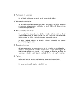 2. Verificación de asistencia.
Se verifico la asistencia, contando con la presencia de todos.
3. Lectura del acta anterior.
Se lee y aprueba el acta anterior, haciendo la observación de que la partida
presupuestal asignada para publicidad es de $ 2.500.000 (Dos millones
quinientos mil pesos m/te)
4. Intervención de los invitados.
Se escuchan las presentaciones de los invitados a la reunión; el Señor
Salgado explicó de la nueva unidad OD350, junto con sus respectivas
funciones, sus servicios, mantenimiento y el costo de la misma.
El señor Salazar expuso el equipo ZD2765 mostrando su diseño,
funcionamiento y espacio.
5. Decisiones tomadas.
Al haber escuchado las presentaciones de los invitados, el Comité evalúa y
realiza la correspondiente relación; selecciona los equipos odontológicos de
la empresa Distriequipos LTDA. Esta decisión es tomada, teniendo en
cuenta una votación, que tuvo como resultado 3 votos a favor y 1 en contra.
6. Varios.
Debido a la falta de tiempo no se realizó el desarrollo de este punto.

Se da por terminada la reunión a las 12:30 pm.

 
