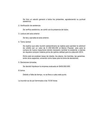Se hizo un saludo general a todos los presentes, agradeciendo su puntual
asistencia.
2. Verificación de asistencia
Se verifica asistencia, se contó con la presencia de todos.
3. Lectura del acta anterior.
Se lee y aprueba el acta anterior.
4. Tema central
Se explica que esta reunión extraordinaria se realiza para aprobar la solicitud
de crédito por un valor de $ 250´450.000 al Banco Popular, esto para la
compra de nueva maquinaria siendo necesario cambiar la existente; a demás
se requiere comprar materia prima de optima calidad para la colección 2014.
Dicho esto se analizan tasas de interés, los plazos, los tramites, las garantías,
entre otros aspectos, sirviendo como base para la toma de decisiones.
5. Decisiones tomadas.
Se decidió hipotecar la empresa avaluada en $450.000.000.
6.Varios
Debido a falta de tiempo, no se lleva a cabo este punto

La reunión se da por terminada a las 15:00 horas

 
