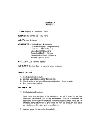 ASAMBLEA
ACTA 05
FECHA: Bogotá, 21 de febrero de 2015
HORA: De las 9:00 a las 14:00 horas
LUGAR: Sala de juntas
ASISTENTES: Cristina Perez, Presidente
Lorena Rodríguez, Vicepresidente
Luisa Niño, Administradora
Laura Bernal, Secretaria
Geraldine Galofre, Gerente
Geraldine Marentes, Tesorera
Andrea Tejedor, Socia
INVITADOS: Luis Ferrero, asesor
AUSENTES: Daniela Cuervo, secretaria (sin excusas)
ORDEN DEL DIA
1. Verificación del quórum
2. Lectura y aprobación del orden del día.
3. Nombramiento de comisión para aprobación y firma de acta.
4. Proposiciones y varios
DESARROLLO
1. Verificación del quórum
Para darle cumplimiento a lo establecido en el Artículo 39 de los
estatutos, esperamos una hora y siendo las 10:00 de la mañana, la
secretaria procedió nuevamente a llamar lista contestando 30 de los 60
afiliados, comprobándose la presencia del 30% de estos, en este caso
se instala asamblea con quórum supletorio.
2. Lectura y aprobación del orden del día
 