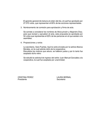 El gerente general dio lectura al orden del día, el cual fue aprobado por
27.370 votos, que representan el 80% de las acciones representadas.
3. Nombramiento de comisión para aprobación y firma de acta.
Se somete a considerar los nombres de Alicia pinzón y Alejandro Díaz,
para que revisen y aprueben el acta, esta propuesta es aprobada por
54 votos que representas el 65% de las personas en el que asisten a la
asamblea.
4. Proposiciones y varios
La secretaria, Sara Puertas, leyó la carta enviada por la señora Bianca
Morales, en la cual solicita retiro de la cooperativa.
Discutidos los motivos que aduce, se hallaron justos y por lo tanto fue
aceptado dicho retiro
Se estudió la solicitud de ingreso del señor Juan Manuel Gonzales a la
cooperativa, la cual fue aceptada por unanimidad.
CRISTINA PEREZ LAURA BERNAL
Presidente Secretaria
 