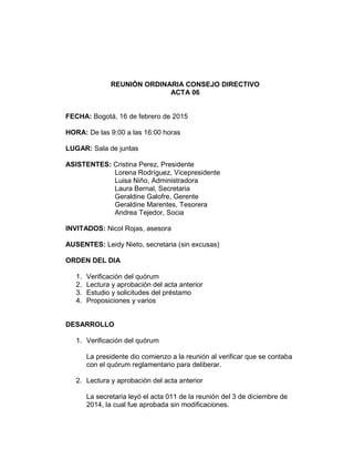 REUNIÓN ORDINARIA CONSEJO DIRECTIVO
ACTA 06
FECHA: Bogotá, 16 de febrero de 2015
HORA: De las 9:00 a las 16:00 horas
LUGAR: Sala de juntas
ASISTENTES: Cristina Perez, Presidente
Lorena Rodríguez, Vicepresidente
Luisa Niño, Administradora
Laura Bernal, Secretaria
Geraldine Galofre, Gerente
Geraldine Marentes, Tesorera
Andrea Tejedor, Socia
INVITADOS: Nicol Rojas, asesora
AUSENTES: Leidy Nieto, secretaria (sin excusas)
ORDEN DEL DIA
1. Verificación del quórum
2. Lectura y aprobación del acta anterior
3. Estudio y solicitudes del préstamo
4. Proposiciones y varios
DESARROLLO
1. Verificación del quórum
La presidente dio comienzo a la reunión al verificar que se contaba
con el quórum reglamentario para deliberar.
2. Lectura y aprobación del acta anterior
La secretaria leyó el acta 011 de la reunión del 3 de diciembre de
2014, la cual fue aprobada sin modificaciones.
 