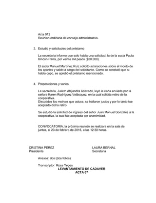 Acta 012
Reunión ordinaria de consejo administrativo.
3. Estudio y solicitudes del préstamo
La secretaria informo que solo había una solicitud, la de la socia Paula
Rincón Parra, por veinte mil pesos ($20.000).
El socio Manuel Martínez Ruiz solicito aclaraciones sobre el monto de
los aportes y saldo a cargo del solicitante. Como se constató que si
había cupo, se aprobó el préstamo mencionado.
4. Proposiciones y varios
La secretaria, Julieth Alejandra Acevedo, leyó la carta enviada por la
señora Karen Rodríguez Velásquez, en la cual solicita retiro de la
cooperativa.
Discutidos los motivos que aduce, se hallaron justos y por lo tanto fue
aceptado dicho retiro
Se estudió la solicitud de ingreso del señor Juan Manuel Gonzales a la
cooperativa, la cual fue aceptada por unanimidad.
CONVOCATORIA, la próxima reunión se realizara en la sala de
juntas, el 23 de febrero de 2015, a las 12:30 horas.
CRISTINA PEREZ LAURA BERNAL
Presidente Secretaria
Anexos: dos (dos folios)
Transcriptor: Rosa Yepes
LEVANTAMIENTO DE CADAVER
ACTA 07
 
