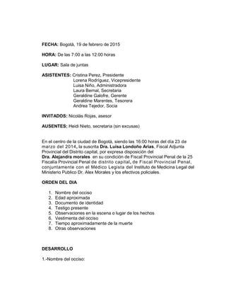 FECHA: Bogotá, 19 de febrero de 2015
HORA: De las 7:00 a las 12:00 horas
LUGAR: Sala de juntas
ASISTENTES: Cristina Perez, Presidente
Lorena Rodríguez, Vicepresidente
Luisa Niño, Administradora
Laura Bernal, Secretaria
Geraldine Galofre, Gerente
Geraldine Marentes, Tesorera
Andrea Tejedor, Socia
INVITADOS: Nicolás Rojas, asesor
AUSENTES: Heidi Nieto, secretaria (sin excusas)
En el centro de la ciudad de Bogotá, siendo las 16:00 horas del día 23 de
marzo del 2014, la suscrita Dra. Luisa Londoño Arias, Fiscal Adjunta
Provincial del Distrito capital, por expresa disposición del
Dra. Alejandra morales en su condición de Fiscal Provincial Penal de la 25
Fiscalía Provincial Penal de distrito capital, de Fiscal Provincial Penal,
conjuntamente con el Médico Legista del Instituto de Medicina Legal del
Ministerio Publico Dr. Alex Morales y los efectivos policiales.
ORDEN DEL DIA
1. Nombre del occiso
2. Edad aproximada
3. Documento de identidad
4. Testigo presente
5. Observaciones en la escena o lugar de los hechos
6. Vestimenta del occiso
7. Tiempo aproximadamente de la muerte
8. Otras observaciones
DESARROLLO
1.-Nombre del occiso:
 