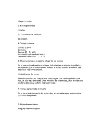 Diego Londoño
2.-Edad aproximada
24 años
3.- Documento de identidad:
53.845.235
4.-Testigo presente
Daniela cuervo
Domicilio
Carrera 26 54 a 26
Información adicional del testigo
Domicilio: carrera 107 77 d 10
5.-Observaciones en la escena o lugar de los hechos
En el momento del accidente el lugar de los hechos era bastante poblado y
se esperaba que el ladrón que ha matado al occiso se diera a conocer y se
sabía que había más aliados.
6.-Vestimenta del occiso
El occiso portaba una chaqueta de cuero negra, una camisa polo de color
roja, un jean azul entubado, unos interiores de color negro, unas medias Niké
tobilleras blancas y un tenis negro converse.
7.-Tiempo aproximado de muerte
En la escena de la muerte del occiso duro aproximadamente siete minutos
con catorce segundos
8.-Otras observaciones:
Ninguna otra observación
 