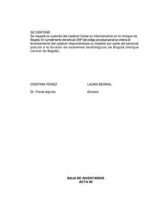 SE DISPONE:
Se respete la custodia del cadáver hasta su internamiento en la morgue de
Bogotá. En cumplimientodelartículo 239º delcódigo procesal penalseordena el
levantamiento del cadáver disponiéndose su traslado por parte del personal
policial a la división de exámenes teratológicos de Bogotá (morgue
central de Bogotá).
CRISTINA PEREZ LAURA BERNAL
Dr. Fiscal adjunta Doctora
BAJA DE INVENTARIOS
ACTA 08
 