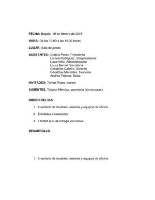 FECHA: Bogotá, 19 de febrero de 2015
HORA: De las 10:00 a las 15:00 horas
LUGAR: Sala de juntas
ASISTENTES: Cristina Perez, Presidente
Lorena Rodríguez, Vicepresidente
Luisa Niño, Administradora
Laura Bernal, Secretaria
Geraldine Galofre, Gerente
Geraldine Marentes, Tesorera
Andrea Tejedor, Socia
INVITADOS: Tomas Rojas, asesor
AUSENTES: Tatiana Méndez, secretaria (sin excusas)
ORDEN DEL DIA
1. Inventario de muebles, enseres y equipos de oficina.
2. Entidades interesadas
3. Entidad la cual entrega los bienes
DESARROLLO
1. Inventario de muebles, enseres y equipos de oficina.
 