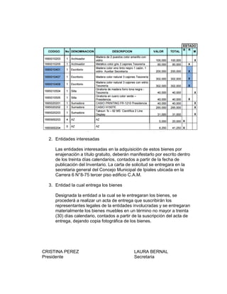 2. Entidades interesadas
Las entidades interesadas en la adquisición de estos bienes por
enajenación a título gratuito, deberán manifestarlo por escrito dentro
de los treinta días calendarios, contados a partir de la fecha de
publicación del Inventario. La carta de solicitud se entregara en la
secretaria general del Concejo Municipal de Ipiales ubicada en la
Carrera 6 N°8-75 tercer piso edificio C.A.M.
3. Entidad la cual entrega los bienes
Designada la entidad a la cual se le entregaran los bienes, se
procederá a realizar un acta de entrega que suscribirán los
representantes legales de la entidades involucradas y se entregaran
materialmente los bienes muebles en un término no mayor a treinta
(30) días calendario, contados a partir de la suscripción del acta de
entrega, dejando copia fotográfica de los bienes.
CRISTINA PEREZ LAURA BERNAL
Presidente Secretaria
 