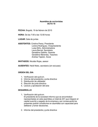 Asamblea de accionistas
ACTA 10
FECHA: Bogotá, 19 de febrero de 2015
HORA: De las 7:00 a las 12:00 horas
LUGAR: Sala de juntas
ASISTENTES: Cristina Perez, Presidente
Lorena Rodríguez, Vicepresidente
Luisa Niño, Administradora
Laura Bernal, Secretaria
Geraldine Galofre, Gerente
Geraldine Marentes, Tesorera
Andrea Tejedor, Socia
INVITADOS: Nicolás Rojas, asesor
AUSENTES: Heidi Nieto, secretaria (sin excusas)
ORDEN DEL DIA
1. Verificación del quórum.
2. Informe del presidente y junta directiva
3. Distribución de utilidades
4. Elección de junta directiva
5. Lectura y aprobación del acta
DESARROLLO
1. Verificación del quórum.
El presidente de la sociedad informo que se encontraban
representadas en esta asamblea un total de 201 que integran el
capital suscrito y pagado de la empresa y por consecuente los
presentes podían constituirse en asamblea con capacidad para
deliberar y tomar decisiones.
2. Informe del presidente y junta directiva
 