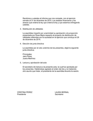 Rendimos a ustedes el informe que nos compete, con el ejercicio
cerrado al 31 de diciembre de 2015. Los estados financieros y los
anexos que ordena la ley que ordena la ley y que estamos entregando
ustedes.
3. Distribución de utilidades
La asamblea impartió por unanimidad su aprobación a la proporción
presentada por Rosa Mejía respecto al proyecto de distribución de
utilidades obtenidas por la sociedad en el ejercicio que concluyo el 26
de diciembre de 2014.
4. Elección de junta directiva
La asamblea por el voto unánime de los presentes, eligió la siguiente
junta directiva.
Principales:
Jairo Pérez
Juana Martínez
5. Lectura y aprobación del acta
El secretario dio lectura a la presente acta, la cual fue aprobada por
los presentes. Habiéndose agotado el orden del día y no habiendo
otro asunto que tratar, el presidente de la asamblea levanto la sesión.
CRISTINA PEREZ LAURA BERNAL
Presidente Secretaria
 