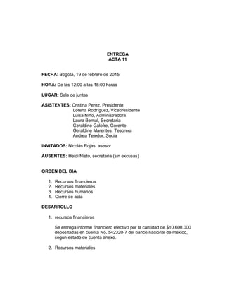 ENTREGA
ACTA 11
FECHA: Bogotá, 19 de febrero de 2015
HORA: De las 12:00 a las 18:00 horas
LUGAR: Sala de juntas
ASISTENTES: Cristina Perez, Presidente
Lorena Rodríguez, Vicepresidente
Luisa Niño, Administradora
Laura Bernal, Secretaria
Geraldine Galofre, Gerente
Geraldine Marentes, Tesorera
Andrea Tejedor, Socia
INVITADOS: Nicolás Rojas, asesor
AUSENTES: Heidi Nieto, secretaria (sin excusas)
ORDEN DEL DIA
1. Recursos financieros
2. Recursos materiales
3. Recursos humanos
4. Cierre de acta
DESARROLLO
1. recursos financieros
Se entrega informe financiero efectivo por la cantidad de $10.600.000
depositadas en cuenta No. 542320-7 del banco nacional de mexico,
según estado de cuenta anexo.
2. Recursos materiales
 