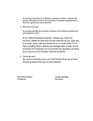 Se entrega inventario de mobiliario y equipo de oficina, relación del
parque vehicular e informe de los bienes inmuebles propiedad de la
dirección general de administración.
3. Recursos humanos
Se entrega plantilla de recursos humanos de la dirección general de
administración 4220
El Lic. Gabriel Espinosa Guerrero, declara que recibe los
recursos. Objeto de esta Acta con las reservas de Ley, para que
si procede, hacer valer sus derechos en su oportunidad. El Lic.
Raúl Carballido Borja, declara que entrega todos y cada uno de
los bienes sin excepción con la situación que guardan a la fecha
de su renuncia como Director General de Admón.
4. Cierre de acta
Se cierra la presente acta a las 18:00 horas del día de la fecha
firmado al alcance los que en ella invirtieron
CRISTINA PEREZ LAURA BERNAL
Presidente Secretaria
 
