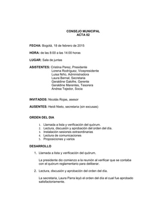 CONSEJO MUNICIPAL
ACTA 02
FECHA: Bogotá, 18 de febrero de 2015
HORA: de las 8:00 a las 14:00 horas
LUGAR: Sala de juntas
ASISTENTES: Cristina Perez, Presidente
Lorena Rodríguez, Vicepresidente
Luisa Niño, Administradora
Laura Bernal, Secretaria
Geraldine Galofre, Gerente
Geraldine Marentes, Tesorera
Andrea Tejedor, Socia
INVITADOS: Nicolás Rojas, asesor
AUSENTES: Heidi Nieto, secretaria (sin excusas)
ORDEN DEL DIA
1. Llamada a lista y verificación del quórum.
2. Lectura, discusión y aprobación del orden del día.
3. Instalación sesiones extraordinarias
4. Lectura de comunicaciones
5. Proposiciones y varios
DESARROLLO
1. Llamada a lista y verificación del quórum.
La presidente dio comienzo a la reunión al verificar que se contaba
con el quórum reglamentario para deliberar.
2. Lectura, discusión y aprobación del orden del día.
La secretaria, Laura Parra leyó el orden del día el cual fue aprobado
satisfactoriamente.
 