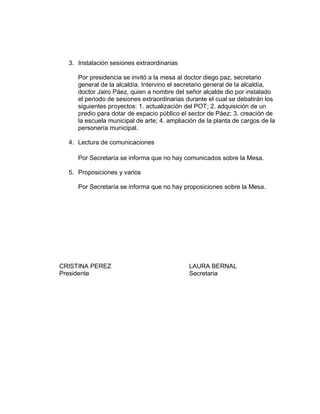 3. Instalación sesiones extraordinarias
Por presidencia se invitó a la mesa al doctor diego paz, secretario
general de la alcaldía. Intervino el secretario general de la alcaldía,
doctor Jairo Páez, quien a nombre del señor alcalde dio por instalado
el periodo de sesiones extraordinarias durante el cual se debatirán los
siguientes proyectos: 1. actualización del POT; 2. adquisición de un
predio para dotar de espacio público el sector de Páez; 3. creación de
la escuela municipal de arte; 4. ampliación de la planta de cargos de la
personería municipal.
4. Lectura de comunicaciones
Por Secretaría se informa que no hay comunicados sobre la Mesa.
5. Proposiciones y varios
Por Secretaría se informa que no hay proposiciones sobre la Mesa.
CRISTINA PEREZ LAURA BERNAL
Presidente Secretaria
 