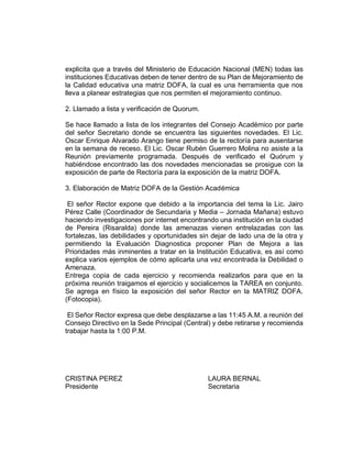 explicita que a través del Ministerio de Educación Nacional (MEN) todas las
instituciones Educativas deben de tener dentro de su Plan de Mejoramiento de
la Calidad educativa una matriz DOFA, la cual es una herramienta que nos
lleva a planear estrategias que nos permiten el mejoramiento continuo.
2. Llamado a lista y verificación de Quorum.
Se hace llamado a lista de los integrantes del Consejo Académico por parte
del señor Secretario donde se encuentra las siguientes novedades. El Lic.
Oscar Enrique Alvarado Arango tiene permiso de la rectoría para ausentarse
en la semana de receso. El Lic. Oscar Rubén Guerrero Molina no asiste a la
Reunión previamente programada. Después de verificado el Quórum y
habiéndose encontrado las dos novedades mencionadas se prosigue con la
exposición de parte de Rectoría para la exposición de la matriz DOFA.
3. Elaboración de Matriz DOFA de la Gestión Académica
El señor Rector expone que debido a la importancia del tema la Lic. Jairo
Pérez Calle (Coordinador de Secundaria y Media – Jornada Mañana) estuvo
haciendo investigaciones por internet encontrando una institución en la ciudad
de Pereira (Risaralda) donde las amenazas vienen entrelazadas con las
fortalezas, las debilidades y oportunidades sin dejar de lado una de la otra y
permitiendo la Evaluación Diagnostica proponer Plan de Mejora a las
Prioridades más inminentes a tratar en la Institución Educativa, es así como
explica varios ejemplos de cómo aplicarla una vez encontrada la Debilidad o
Amenaza.
Entrega copia de cada ejercicio y recomienda realizarlos para que en la
próxima reunión traigamos el ejercicio y socialicemos la TAREA en conjunto.
Se agrega en físico la exposición del señor Rector en la MATRIZ DOFA.
(Fotocopia).
El Señor Rector expresa que debe desplazarse a las 11:45 A.M. a reunión del
Consejo Directivo en la Sede Principal (Central) y debe retirarse y recomienda
trabajar hasta la 1:00 P.M.
CRISTINA PEREZ LAURA BERNAL
Presidente Secretaria
 