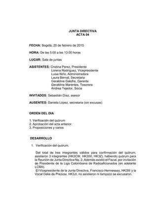 JUNTA DIRECTIVA
ACTA 04
FECHA: Bogotá, 20 de febrero de 2015
HORA: De las 5:00 a las 13:00 horas
LUGAR: Sala de juntas
ASISTENTES: Cristina Perez, Presidente
Lorena Rodríguez, Vicepresidente
Luisa Niño, Administradora
Laura Bernal, Secretaria
Geraldine Galofre, Gerente
Geraldine Marentes, Tesorera
Andrea Tejedor, Socia
INVITADOS: Sebastián Díaz, asesor
AUSENTES: Daniela López, secretaria (sin excusas)
ORDEN DEL DIA
1. Verificación del quórum
2. Aprobación del acta anterior.
3. Proposiciones y varios
DESARROLLO
1. Verificación del quórum.
Del total de tres integrantes válidos para confirmación del quórum,
asistieron 3 integrantes (HK3CW, HK3IXI, HK3Z), habiendo quórum para
la Reunión de Junta Directiva No. 2. Además asistió el Fiscal, por invitación
de Presidente de la Liga Colombiana de Radioaficionados (en adelante
LCRA).
El Vicepresidente de la Junta Directiva, Francisco Hennessey, HK3W y la
Vocal Dalia de Preziosi, HK3JI, no asistieron ni tampoco se excusaron.
 