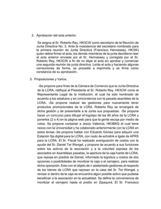 2. Aprobación del acta anterior.
Se asigna al Sr. Roberto Rey, HK3CW como secretario de la Reunión de
Junta Directiva No. 2. Ante la inasistencia del secretario nombrado para
la primera reunión de Junta Directiva (Francisco Hennessey, HK3W)
quien debía firmar el acta, los demás miembros de la junta decidieron leer
el acta anterior enviada por el Sr. Hennessey y corregida por el Sr.
Roberto Rey, HK3CW a fin de no dejar el acta sin aprobar y comenzar
una segunda reunión de junta directiva. Leída el acta y haciendo algunas
correcciones de forma, se procedió a imprimirla y se firmó como
constancia de su aprobación.
3. Proposiciones y Varios.
-Se propone para fines de la Cámara de Comercio que la Junta Directiva
de la LCRA, ratifique al Presidente el Sr. Roberto Rey, HK3CW como el
Representante Legal de la Institución, el cual ha sido nombrado de
acuerdo a los estatutos y en concordancia con la pasada asamblea de la
LCRA. -Se propone realizar las gestiones para nuevamente tener
productos promocionales de la LCRA. Roberto Rey se encargará de
dicha gestión y de presentarle a la Junta sus propuestas. -Se propone
hacer un concurso para dibujar el logotipo de los 80 años de la LCRA y
ponerlos (2 o 4) en la página web para que la gente escoja por medio de
votos. Se propone contactar a Jesús Valencia, HK3BKQ el cual tiene
nexos con la Universidad y ha colaborado anteriormente con la LCRA en
estos temas -Se propone hablar con Eduardo Gómez para adquirir una
Estación fija digital para la LCRA, con nodo de echolink e Igate de APRS
para la LCRA. El Sr. Fiscal ha realizado averiguación de costos con la
ayuda del Sr. Daniel Ter Wengel, y propone de acuerdo a sus funciones
sobre los activos de la asociación y a la voluntad expresa de los
asociados en Asambleas pasadas, la apertura de la caja fuerte de LCRA,
que reposa en predios de Daniel, informado la logística y costos de dos
opciones o posibilidades de movilizar la caja o el cerrajero, para realizar
dicha operación. Esto con el objeto de ir adelantado gestiones al respecto
de los bienes de LCRA que reposan en la casa del Sr. Ter Wengel, y
revisar si dentro de la caja se encuentra algún posible activo que pudiese
beneficiar a la asociación en la actualidad. Se define la conveniencia de
movilizar el cerrajero hasta el predio en Zipaquirá. El Sr. Francisco
 
