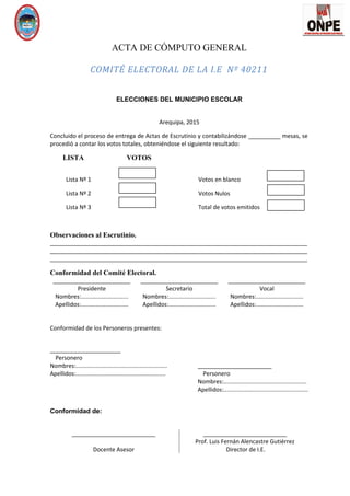 ACTA DE CÓMPUTO GENERAL
COMITÉ ELECTORAL DE LA I.E Nº 40211
ELECCIONES DEL MUNICIPIO ESCOLAR
Arequipa, 2015
Concluido el proceso de entrega de Actas de Escrutinio y contabilizándose __________ mesas, se
procedió a contar los votos totales, obteniéndose el siguiente resultado:
LISTA VOTOS
Lista Nº 1 Votos en blanco
Lista Nº 2 Votos Nulos
Lista Nº 3 Total de votos emitidos
Observaciones al Escrutinio.
________________________________________________________________________________
________________________________________________________________________________
________________________________________________________________________________
Conformidad del Comité Electoral.
________________________
Presidente
Nombres:.............................
Apellidos:.............................
________________________
Secretario
Nombres:.............................
Apellidos:.............................
________________________
Vocal
Nombres:.............................
Apellidos:.............................
Conformidad de los Personeros presentes:
______________________
Personero
Nombres:........................................................
Apellidos:.......................................................
_______________________
Personero
Nombres:...................................................
Apellidos:....................................................
Conformidad de:
__________________________
Docente Asesor
__________________________
Prof. Luis Fernán Alencastre Gutiérrez
Director de I.E.
 