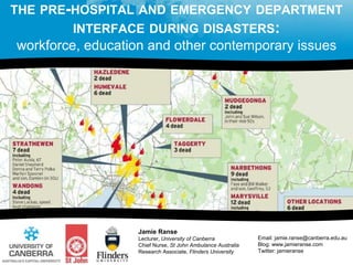 THE PRE-HOSPITAL AND EMERGENCY DEPARTMENT
INTERFACE DURING DISASTERS:
workforce, education and other contemporary issues
Jamie Ranse
Lecturer, University of Canberra
Chief Nurse, St John Ambulance Australia
Research Associate, Flinders University
Email: jamie.ranse@canberra.edu.au
Blog: www.jamieranse.com
Twitter: jamieranse
 