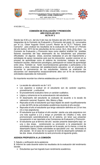4143.004.1.3_____
COMISIÓN DE EVALUACIÓN Y PROMOCIÓN
AÑO ESCOLAR 2013
ACTA Nº 3
Siendo las 9:30 a.m. del día 8 del mes de Octubre del año 2013 se reunieron los
integrantes de la Comisión de Evaluación y Promoción del grado 10 convocados
por el Lic. César Augusto Ocoró Lucumí, Rector de la I.E.T.I “Antonio José
Camacho” para analizar los resultados de la evaluación del Tercer (3°) Periodo
del año lectivo: 2013 de los estudiantes de los cursos 10-1; 10-2; 10-3; 10-4. La
Comisión de Evaluación y Promoción tiene como objetivo analizar los posibles
factores causantes del bajo desempeño de los estudiantes que presentan
dificultades en algunas áreas, acciones realizadas en pro del mejoramiento y
estrategias de apoyo necesarias para que los educandos puedan avanzar en su
proceso de aprendizaje como el sistema de monitorias, trabajos de campo,
mediación escolar, intervención psicológica, participación en clubes de aprendizaje
entre otros. También se harán recomendaciones generales o particulares a los
docentes u otras instancias del establecimiento educativo con el propósito de
aumentar la permanencia de los estudiantes. Además se analizarán los
educandos con desempeños excepcionalmente altos con el fin de recomendar
actividades especiales de motivación.
Es importante recordar los criterios establecidos por el SIEEC:
• La escala de valoración es de 1 á 5.
• Los aspectos a evaluar en el estudiante son de carácter cognitivo,
procedimental y actitudinal.
• El procedimiento evaluativo tiene un carácter cualitativo.
• Lógica y coherencia en la autoevaluación del estudiante.
• El desempeño del estudiante es evaluado de acuerdo a la escala de
valoración nacional. Superior, Alto, Básico y Bajo.
• Reprueba el año el estudiante que haya dejado de asistir injustificadamente
a más del 20% de las actividades académicas durante el año escolar.
• Reprueba el año el estudiante que tenga valoración definitiva en 2.9 en tres
(3) o mas asignaturas.
• El estudiante que al finalizar el año escolar pierda una sola asignatura con
una nota superior a 2.5 y tenga un promedio de 3.6(alto) o más, será
promocionado automáticamente en el sistema, sin tener que presentar
recuperación ni ser reportado a las Comisiones de Evaluación y Promoción
• El estudiante que al término del año escolar presente desempeño bajo en
una o dos áreas, condicionarán su promoción a la presentación de
actividades que le permitan ascender en la escala, por lo menos, a nivel de
desempeño básico. Estas actividades se ejecutarán una vez terminado el
año escolar. En el caso de no superar el nivel de desempeño señalado en
las dos áreas, el estudiante no será promovido al siguiente grado.
AGENDA PROPUESTA A LA COMISIÓN
1. Saludo y verificación de la asistencia
2. Informe de cada docente sobre los resultados de la evaluación del rendimiento
escolar.
• Estudiantes que han logrado buen rendimiento académico.
 