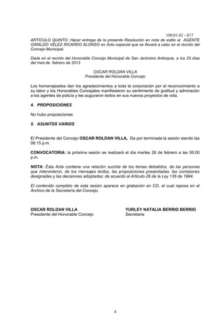 100.01.02 - 017
4
ARTICULO QUINTO: Hacer entrega de la presente Resolución en nota de estilo al AGENTE
GIRALDO VÉLEZ RICARDO ALONSO en Acto especial que se llevará a cabo en el recinto del
Concejo Municipal.
Dada en el recinto del Honorable Concejo Municipal de San Jerónimo Antioquia, a los 25 días
del mes de febrero de 2013.
OSCAR ROLDAN VILLA
Presidente del Honorable Concejo
Los homenajeados dan los agradecimientos a toda la corporación por el reconocimiento a
su labor y los Honorables Concejales manifestaron su sentimiento de gratitud y admiración
a los agentes de policía y les auguraron éxitos en sus nuevos proyectos de vida.
4. PROPOSICIONES
No hubo proposiciones
5. ASUNTOS VARIOS
El Presidente del Concejo OSCAR ROLDAN VILLA, Da por terminada la sesión siendo las
08:15 p.m.
CONVOCATORIA: la próxima sesión se realizará el día martes 26 de febrero a las 06:00
p.m.
NOTA: Ésta Acta contiene una relación sucinta de los temas debatidos, de las personas
que intervinieron, de los mensajes leídos, las proposiciones presentadas, las comisiones
designadas y las decisiones adoptadas; de acuerdo al Articulo 26 de la Ley 136 de 1994.
El contenido completo de esta sesión aparece en grabación en CD, el cual reposa en el
Archivo de la Secretaría del Concejo.
OSCAR ROLDAN VILLA YURLEY NATALIA BERRIO BERRIO
Presidente del Honorable Concejo Secretaria
 
