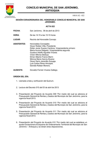 100.01.02 - 022
1
SESIÓN EXRAORDINARIA DEL HONORABLE CONCEJO MUNICIPAL DE SAN
JERÓNIMO.
ACTA 022
FECHA: San Jerónimo, 08 de abril de 2013
HORA: De las 14:15 a las 15:15 horas
LUGAR: Recinto del Honorable Concejo
ASISTENTES: Honorables Concejales
Oscar Roldan Villa, Presidente
Didier Javier Suarez Cardona, Vicepresidente primero
María Aurora Delgado, Vicepresidenta segunda
Gustavo Adolfo Agudelo Vivares
Víctor Alfonso Bedoya
Elmer Alberto Franco Marín
Mónica María García Álvarez
Oscar Darío Jaramillo Zuluaga.
Luis Carlos Pérez Hincapié.
Daniela Roldan Moreno.
AUSENTE: Donaldo Fernán Vivares Gallego.
ORDEN DEL DÍA:
1. Llamada a lista y verificación del Quórum.
2. Lectura del Decreto 015 del 03 de abril de 2013
3. Presentación del Proyecto de Acuerdo 009 “Por medio del cual se adiciona al
Presupuesto General de Rentas y Gastos del Municipio de San Jerónimo, para la
vigencia fiscal 2013.
4. Presentación del Proyecto de Acuerdo 010 “Por medio del cual se adiciona al
Presupuesto General de Rentas y Gastos del Municipio de San Jerónimo, para la
vigencia fiscal 2013.
5. Presentación del Proyecto de Acuerdo 011 “Por medio del cual se adiciona al
Presupuesto General de Rentas y Gastos del Municipio de San Jerónimo, para la
vigencia fiscal 2013.
6. Presentación del Proyecto de Acuerdo 012 “Por medio del cual se establece un
ajuste Excepcional al Esquema de Ordenamiento Territorial del Municipio de San
Jerónimo – Antioquia y se dictan otras disposiciones.
CONCEJO MUNICIPAL DE SAN JERÓNIMO,
ANTIOQUIA
 