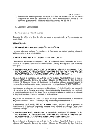 100.01.02 - 022
2
7. Presentación del Proyecto de Acuerdo 013 “Por medio del cual se amplia un
programa del Plan de Desarrollo 2012- 2015 “Construyamos Juntos el San
Jerónimo que soñamos” aprobado mediante Acuerdo 007 de 2012
8. Lectura de Comunicados
9. Proposiciones y Asuntos varios
Después de leído el orden del día, se puso a consideración y fue aprobado por
unanimidad
DESARROLLO:
1. LLAMADA A LISTA Y VERIFICACIÓN DEL QUÓRUM
Llamados a lista los señores Concejales por la Secretaria, se verifica que hay asistencia
reglamentaria para debatir y decidir.
2. LECTURA DEL DECRETO 015 DEL 03 DE ABRIL DE 2013
La Secretaria da lectura al Decreto 015 del 03 de abril de 2013 “Por medio del cual se
convoca a Sesiones Extraordinarias al Honorable Concejo Municipal de San Jerónimo,
Antioquia.
3. PRESENTACIÓN DEL PROYECTO DE ACUERDO 009 “POR MEDIO DEL CUAL
SE ADICIONA AL PRESUPUESTO GENERAL DE RENTAS Y GASTOS DEL
MUNICIPIO DE SAN JERÓNIMO, PARA LA VIGENCIA FISCAL 2013.
Se da lectura a la Exposición de Motivos del Proyecto de Acuerdo 009, por el cual se
adiciona al Prepuesto General de rentas y Gastos del Municipio de San Jerónimo,
vigencia 2013 la suma de dos mil doscientos treinta y siete millones setecientos sesenta
y ocho mil doscientos nueve pesos con cuarenta y ocho centavos ($2.237´768.209,48)
Los recursos a adicionar corresponden a: Resolución Nº 005025 del 04 de marzo de
2013 emitida por la Secretaria de salud y Protección Social de Antioquia, por medio de
la cual asigna los recursos del orden Departamental para la continuidad de la afiliación
al Régimen Subsidiado de la población pobre vulnerable.
Asignación del Ministerio de Protección Social – Fosyga – continuidad de la afiliación al
Régimen Subsidiado de la población pobre y vulnerable para la vigencia 2013.
El Presidente del Concejo OSCAR ROLDAN VILLA, expresa que el proyecto le
corresponde a la comisión segunda y nombra como Ponente al Concejal Oscar Darío
Jaramillo Zuluaga.
4. PRESENTACIÓN DEL PROYECTO DE ACUERDO 010 “POR MEDIO DEL CUAL
SE ADICIONA AL PRESUPUESTO GENERAL DE RENTAS Y GASTOS DEL
MUNICIPIO DE SAN JERÓNIMO, PARA LA VIGENCIA FISCAL 2013.
Se da lectura a la Exposición de Motivos del Proyecto de Acuerdo 010, por el cual se
adiciona al Prepuesto General de rentas y Gastos del Municipio de San Jerónimo,
 