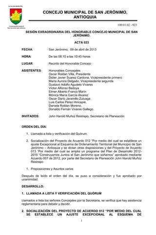 100.01.02 - 023
1
SESIÓN EXRAORDINARIA DEL HONORABLE CONCEJO MUNICIPAL DE SAN
JERÓNIMO.
ACTA 023
FECHA: San Jerónimo, 09 de abril de 2013
HORA: De las 08:10 a las 10:45 horas
LUGAR: Recinto del Honorable Concejo
ASISTENTES: Honorables Concejales
Oscar Roldan Villa, Presidente
Didier Javier Suarez Cardona, Vicepresidente primero
María Aurora Delgado, Vicepresidenta segunda
Gustavo Adolfo Agudelo Vivares
Víctor Alfonso Bedoya
Elmer Alberto Franco Marín
Mónica María García Álvarez
Oscar Darío Jaramillo Zuluaga.
Luis Carlos Pérez Hincapié.
Daniela Roldan Moreno.
Donaldo Fernán Vivares Gallego.
INVITADOS: John Harold Muñoz Restrepo, Secretario de Planeación
ORDEN DEL DÍA:
1. Llamada a lista y verificación del Quórum.
2. Socialización del Proyecto de Acuerdo 012 “Por medio del cual se establece un
ajuste Excepcional al Esquema de Ordenamiento Territorial del Municipio de San
Jerónimo – Antioquia y se dictan otras disposiciones y del Proyecto de Acuerdo
013 “Por medio del cual se amplia un programa del Plan de Desarrollo 2012-
2015 “Construyamos Juntos el San Jerónimo que soñamos” aprobado mediante
Acuerdo 007 de 2012, por parte del Secretario de Planeación John Harold Muñoz
Restrepo
1. Proposiciones y Asuntos varios
Después de leído el orden del día, se puso a consideración y fue aprobado por
unanimidad
DESARROLLO:
1. LLAMADA A LISTA Y VERIFICACIÓN DEL QUÓRUM
Llamados a lista los señores Concejales por la Secretaria, se verifica que hay asistencia
reglamentaria para debatir y decidir.
2. SOCIALIZACIÓN DEL PROYECTO DE ACUERDO 012 “POR MEDIO DEL CUAL
SE ESTABLECE UN AJUSTE EXCEPCIONAL AL ESQUEMA DE
CONCEJO MUNICIPAL DE SAN JERÓNIMO,
ANTIOQUIA
 