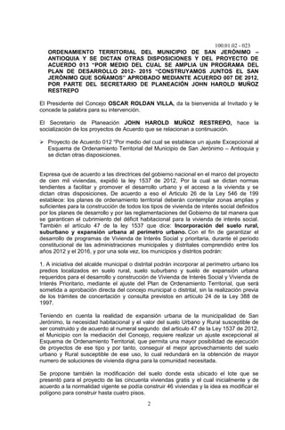 100.01.02 - 023
2
ORDENAMIENTO TERRITORIAL DEL MUNICIPIO DE SAN JERÓNIMO –
ANTIOQUIA Y SE DICTAN OTRAS DISPOSICIONES Y DEL PROYECTO DE
ACUERDO 013 “POR MEDIO DEL CUAL SE AMPLIA UN PROGRAMA DEL
PLAN DE DESARROLLO 2012- 2015 “CONSTRUYAMOS JUNTOS EL SAN
JERÓNIMO QUE SOÑAMOS” APROBADO MEDIANTE ACUERDO 007 DE 2012,
POR PARTE DEL SECRETARIO DE PLANEACIÓN JOHN HAROLD MUÑOZ
RESTREPO
El Presidente del Concejo OSCAR ROLDAN VILLA, da la bienvenida al Invitado y le
concede la palabra para su intervención.
El Secretario de Planeación JOHN HAROLD MUÑOZ RESTREPO, hace la
socialización de los proyectos de Acuerdo que se relacionan a continuación.
 Proyecto de Acuerdo 012 “Por medio del cual se establece un ajuste Excepcional al
Esquema de Ordenamiento Territorial del Municipio de San Jerónimo – Antioquia y
se dictan otras disposiciones.
Expresa que de acuerdo a las directrices del gobierno nacional en el marco del proyecto
de cien mil viviendas, expidió la ley 1537 de 2012, Por la cual se dictan normas
tendientes a facilitar y promover el desarrollo urbano y el acceso a la vivienda y se
dictan otras disposiciones. De acuerdo a eso el Articulo 26 de la Ley 546 de 199
establece: los planes de ordenamiento territorial deberán contemplar zonas amplias y
suficientes para la construcción de todos los tipos de vivienda de interés social definidos
por los planes de desarrollo y por las reglamentaciones del Gobierno de tal manera que
se garanticen el cubrimiento del déficit habitacional para la vivienda de interés social.
También el artículo 47 de la ley 1537 que dice: Incorporación del suelo rural,
suburbano y expansión urbana al perímetro urbano. Con el fin de garantizar el
desarrollo de programas de Vivienda de Interés Social y prioritaria, durante el período
constitucional de las administraciones municipales y distritales comprendido entre los
años 2012 y el 2016, y por una sola vez, los municipios y distritos podrán:
1. A iniciativa del alcalde municipal o distrital podrán incorporar al perímetro urbano los
predios localizados en suelo rural, suelo suburbano y suelo de expansión urbana
requeridos para el desarrollo y construcción de Vivienda de Interés Social y Vivienda de
Interés Prioritario, mediante el ajuste del Plan de Ordenamiento Territorial, que será
sometida a aprobación directa del concejo municipal o distrital, sin la realización previa
de los trámites de concertación y consulta previstos en artículo 24 de la Ley 388 de
1997.
Teniendo en cuenta la realidad de expansión urbana de la municipalidad de San
Jerónimo, la necesidad habitacional y el valor del suelo Urbano y Rural susceptible de
ser construido y de acuerdo al numeral segundo del articulo 47 de la Ley 1537 de 2012,
el Municipio con la mediación del Concejo, requiere realizar un ajuste excepcional al
Esquema de Ordenamiento Territorial, que permita una mayor posibilidad de ejecución
de proyectos de ese tipo y por tanto, conseguir el mejor aprovechamiento del suelo
urbano y Rural susceptible de ese uso, lo cual redundará en la obtención de mayor
numero de soluciones de vivienda digna para la comunidad necesitada.
Se propone también la modificación del suelo donde esta ubicado el lote que se
presentó para el proyecto de las cincuenta viviendas gratis y el cual inicialmente y de
acuerdo a la normalidad vigente se podía construir 46 viviendas y la idea es modificar el
polígono para construir hasta cuatro pisos.
 