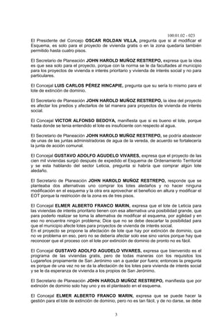 100.01.02 - 023
3
El Presidente del Concejo OSCAR ROLDAN VILLA, pregunta que si al modificar el
Esquema, es solo para el proyecto de vivienda gratis o en la zona quedaría también
permitido hasta cuatro pisos.
El Secretario de Planeación JOHN HAROLD MUÑOZ RESTREPO, expresa que la idea
es que sea solo para el proyecto, porque con la norma se le da facultades al municipio
para los proyectos de vivienda e interés prioritario y vivienda de interés social y no para
particulares.
El Concejal LUIS CARLOS PÉREZ HINCAPIE, pregunta que su sería lo mismo para el
lote de extinción de dominio.
El Secretario de Planeación JOHN HAROLD MUÑOZ RESTREPO, la idea del proyecto
es afectar los predios y afectarlos de tal manera para proyectos de vivienda de interés
social.
El Concejal VICTOR ALFONSO BEDOYA, manifiesta que si es bueno el lote, porque
hasta donde se tenia entendido el lote es insuficiente con respecto al agua.
El Secretario de Planeación JOHN HAROLD MUÑOZ RESTREPO, se podría abastecer
de unas de las juntas administradoras de agua de la vereda, de acuerdo se fortalecería
la junta de acción comunal.
El Concejal GUSTAVO ADOLFO AGUDELO VIVARES, expresa que el proyecto de las
cien mil viviendas surgió después de expedido el Esquema de Ordenamiento Territorial
y se esta hablando del sector Leticia, pregunta si habría que comprar algún lote
aledaño.
El Secretario de Planeación JOHN HAROLD MUÑOZ RESTREPO, responde que se
planteaba dos alternativas uno comprar los lotes aledaños y no hacer ninguna
modificación en el esquema y la otra era aprovechar el beneficio en altura y modificar el
EOT porque la restricción de la zona es de tres pisos.
El Concejal ELMER ALBERTO FRANCO MARIN, expresa que el lote de Leticia para
las viviendas de interés prioritario tienen con esa alternativa una posibilidad grande, que
para poderlo realizar se toma la alternativa de modificar el esquema, por agilidad y en
eso no encuentra ningún problema; Dice que no se debe descartar la posibilidad para
que el municipio afecte lotes para proyectos de vivienda de interés social.
En el proyecto se propone la afectación de lote que hay por extinción de dominio, que
no ve problema en eso, pero no se debería afectar solo ese sino varios porque hay que
reconocer que el proceso con el lote por extinción de dominio de pronto no es fácil.
El Concejal GUSTAVO ADOLFO AGUDELO VIVARES, expresa que bienvenido es el
programa de las viviendas gratis, pero de todas maneras con los requisitos los
Lugareños propiamente de San Jerónimo van a quedar por fuera; entonces la pregunta
es porque de una vez no se da la afectación de los lotes para vivienda de interés social
y se le da esperanza de vivienda a los propios de San Jerónimo.
El Secretario de Planeación JOHN HAROLD MUÑOZ RESTREPO, manifiesta que por
extinción de dominio solo hay uno y es el planteado en el esquema.
El Concejal ELMER ALBERTO FRANCO MARIN, expresa que se puede hacer la
gestión para el lote de extinción de dominio, pero no es tan fácil, y de no darse, se debe
 