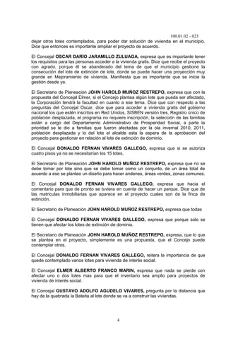 100.01.02 - 023
4
dejar otros lotes contemplados, para poder dar solución de vivienda en el municipio.
Dice que entonces es importante ampliar el proyecto de acuerdo.
El Concejal OSCAR DARÍO JARAMILLO ZULUAGA, expresa que es importante tener
los requisitos para las personas acceder a la vivienda gratis. Dice que recibe el proyecto
con agrado, porque él se abanderado del tema de que el municipio gestione la
consecución del lote de extinción de lote, donde se puede hacer una proyección muy
grande en Mejoramiento de vivienda. Manifiesta que es importante que se inicie la
gestión desde ya.
El Secretario de Planeación JOHN HAROLD MUÑOZ RESTREPO, expresa que con la
propuesta del Concejal Elmer, si el Concejo plantea algún lote que pueda ser afectado,
la Corporación tendrá la facultad en cuanto a ese tema. Dice que con respecto a las
preguntas del Concejal Oscar, dice que para acceder a vivienda gratis del gobierno
nacional los que estén inscritos en Red Unidos, SISBEN versión tres, Registro único de
población desplazada, el programa no requiere inscripción, la selección de las familias
están a cargo del Departamento Administrativo de Prosperidad Social, a parte la
prioridad se le dio a familias que fueron afectadas por la ola invernal 2010, 2011,
población desplazada y lo del lote el alcalde esta la espera de la aprobación del
proyecto para gestionar en relación al lote de extinción de dominio.
El Concejal DONALDO FERNAN VIVARES GALLEGO, expresa que si se autoriza
cuatro pisos ya no se necesitarían los 15 lotes.
El Secretario de Planeación JOHN HAROLD MUÑOZ RESTREPO, expresa que no se
debe tomar por lote sino que se debe tomar como un conjunto, de un área total de
acuerdo a eso se planteo un diseño para hacer andenes, áreas verdes, zonas comunes.
El Concejal DONALDO FERNAN VIVARES GALLEGO, expresa que hacia el
comentario para que de pronto se tuviera en cuenta de hacer un parque. Dice que de
las matriculas inmobiliarias que aparece en el proyecto cuales son de la finca de
extinción.
El Secretario de Planeación JOHN HAROLD MUÑOZ RESTREPO, expresa que todas
El Concejal DONALDO FERNAN VIVARES GALLEGO, expresa que porque solo se
tienen que afectar los lotes de extinción de dominio.
El Secretario de Planeación JOHN HAROLD MUÑOZ RESTREPO, expresa, que lo que
se plantea en el proyecto, simplemente es una propuesta, que el Concejo puede
contemplar otros.
El Concejal DONALDO FERNAN VIVARES GALLEGO, reitera la importancia de que
quede contemplado varios lotes para vivienda de interés social.
El Concejal ELMER ALBERTO FRANCO MARIN, expresa que nada se pierde con
afectar uno o dos lotes mas para que el inventario sea amplio para proyectos de
vivienda de interés social.
El Concejal GUSTAVO ADOLFO AGUDELO VIVARES, pregunta por la distancia que
hay de la quebrada la Bateita al lote donde se va a construir las viviendas.
 