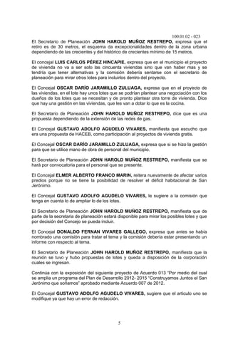 100.01.02 - 023
5
El Secretario de Planeación JOHN HAROLD MUÑOZ RESTREPO, expresa que el
retiro es de 30 metros, el esquema da excepcionalidades dentro de la zona urbana
dependiendo de las crecientes y del histórico de crecientes mínimo de 15 metros.
El concejal LUIS CARLOS PÉREZ HINCAPIE, expresa que en el municipio el proyecto
de vivienda no va a ser solo las cincuenta viviendas sino que van haber mas y se
tendría que tener alternativas y la comisión debería sentarse con el secretario de
planeación para mirar otros lotes para incluirlos dentro del proyecto.
El Concejal OSCAR DARÍO JARAMILLO ZULUAGA, expresa que en el proyecto de
las viviendas, en el lote hay unos lotes que se podrían plantear una negociación con los
dueños de los lotes que se necesitan y de pronto plantear otra torre de vivienda. Dice
que hay una gestión en las viviendas, que les van a dotar lo que es la cocina.
El Secretario de Planeación JOHN HAROLD MUÑOZ RESTREPO, dice que es una
propuesta dependiendo de la extensión de las redes de gas.
El Concejal GUSTAVO ADOLFO AGUDELO VIVARES, manifiesta que escucho que
era una propuesta de HACEB, como participación al proyectos de vivienda gratis.
El Concejal OSCAR DARÍO JARAMILLO ZULUAGA, expresa que si se hizo la gestión
para que se utilice mano de obra de personal del municipio.
El Secretario de Planeación JOHN HAROLD MUÑOZ RESTREPO, manifiesta que se
hará por convocatoria para el personal que se presente.
El Concejal ELMER ALBERTO FRANCO MARIN, reitera nuevamente de afectar varios
predios porque no se tiene la posibilidad de resolver el déficit habitacional de San
Jerónimo.
El Concejal GUSTAVO ADOLFO AGUDELO VIVARES, le sugiere a la comisión que
tenga en cuenta lo de ampliar lo de los lotes.
El Secretario de Planeación JOHN HAROLD MUÑOZ RESTREPO, manifiesta que de
parte de la secretaria de planeación estará disponible para mirar los posibles lotes y que
por decisión del Concejo se pueda incluir.
El Concejal DONALDO FERNAN VIVARES GALLEGO, expresa que antes se había
nombrado una comisión para tratar el tema y la comisión debería estar presentando un
informe con respecto al tema.
El Secretario de Planeación JOHN HAROLD MUÑOZ RESTREPO, manifiesta que la
reunión se tuvo y hubo propuestas de lotes y queda a disposición de la corporación
cuales se ingresan.
Continúa con la exposición del siguiente proyecto de Acuerdo 013 “Por medio del cual
se amplia un programa del Plan de Desarrollo 2012- 2015 “Construyamos Juntos el San
Jerónimo que soñamos” aprobado mediante Acuerdo 007 de 2012.
El Concejal GUSTAVO ADOLFO AGUDELO VIVARES, sugiere que el articulo uno se
modifique ya que hay un error de redacción.
 