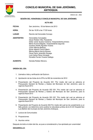 100.01.02 - 002
1
SESIÓN DEL HONORABLE CONCEJO MUNICIPAL DE SAN JERÓNIMO.
ACTA 002
FECHA: San Jerónimo, 05 de febrero de 2013
HORA: De las 16:00 a las 17:00 horas
LUGAR: Recinto del Honorable Concejo
ASISTENTES: Honorables Concejales
Oscar Roldan Villa, Presidente
Didier Javier Suarez Cardona, Vicepresidente primero
María Aurora Delgado, Vicepresidenta segunda
Gustavo Adolfo Agudelo Vivares
Víctor Alfonso Bedoya
Elmer Alberto Franco Marín
Mónica María García Álvarez
Oscar Darío Jaramillo Zuluaga.
Luis Carlos Pérez Hincapié.
Donaldo Fernán Vivares Gallego.
AUSENTE: Daniela Roldan Moreno.
ORDEN DEL DÍA:
1. Llamada a lista y verificación del Quórum.
2. Aprobación de las Actas de la 078 a la 082 de noviembre de 2012
3. Presentación del Proyecto de Acuerdo 001 “Por medio del cual se adiciona al
Presupuesto General de Rentas y Gastos del Municipio de San Jerónimo, para la
vigencia fiscal 2013
4. Presentación del Proyecto de Acuerdo 002 001 “Por medio del cual se adiciona al
Presupuesto General de Rentas y Gastos del Municipio de San Jerónimo, para la
vigencia fiscal 2013
5. Presentación del Proyecto de Acuerdo 003 001 “Por medio del cual se adiciona al
Presupuesto General de Rentas y Gastos del Municipio de San Jerónimo, para la
vigencia fiscal 2013
6. Presentación del Proyecto de Acuerdo 004 Por medio del cual se da cumplimiento a un
fallo judicial y se determina como publica la naturaleza jurídica de la E.S.E Hospital San
Luis Beltrán del municipio de San Jerónimo Antioquia.
7. Lectura de Comunicados
8. Proposiciones
9. Asuntos varios
Después de leído el orden del día, se puso a consideración y fue aprobado por unanimidad
DESARROLLO:
CONCEJO MUNICIPAL DE SAN JERÓNIMO,
ANTIOQUIA
 