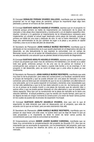 100.01.02 - 023
7
El Concejal DONALDO FERNAN VIVARES GALLEGO, manifiesta que es importante
proyectar así no se haga obras de cemento, porque es importante dejar algo bien
planeado y pensar en el futuro de San Jerónimo.
El Concejal GUSTAVO ADOLFO AGUDELO VIVARES, expresa que en el proyecto no
entiende porque primero se habla de mejoramiento y/o reubicación de la plaza de
mercado y más abajo dice mejoramiento y construcción y en el objetivo especifico dice:
diseñar, construir y /o gestionar el mejoramiento de la infraestructura necesaria para
implementar y/o ampliar el actual lugar destinado como plaza de mercado, porque si
primero se habla de una cosa y después de otra, lo veo si fuera intencional. Y luego
llega otro administrador le da por cambiar de lugar a la plaza y se pierda el capital
invertido y esa no es la idea del plan de desarrollo.
El Secretario de Planeación JOHN HAROLD MUÑOZ RESTREPO, manifiesta que lo
planteado en los considerandos es lo que quedó plasmado en el diagnostico del plan de
desarrollo, se cita textualmente lo que expresó la comunidad, uno en campo de
Bienestar social y otro en el sector de infraestructura y comunicaciones y en el objetivo
se esta planteando una solución que se planteó desde el documento de diagnostico.
El Concejal GUSTAVO ADOLFO AGUDELO VIVARES, expresa que es importante que
a futuro se proyecta que sean mas de veinticinco mil habitantes y en donde va a caber
toda esa gente, entonces porque no de una vez no se piensa en reubicar e ir
construyendo eso; porque si, se mejora y queda más bonita y no es enemigo, ni del
proyecto ni del desarrollo, pero se corre el riesgo que a unos años la plaza ya sea
insuficiente.
El Secretario de Planeación JOHN HAROLD MUÑOZ RESTREPO, manifiesta que esta
muy bien lo de la proyección, pero debe ser consecuente y no focalizar; excelente tener
el acopio de transporte y que se pueda articular con una plaza de mercado o un moll
comercial, pero se tiene que ser consiente de que no se va a plantear una alternativa en
una sola parte, por si se quiere expandir el municipio y teniendo unas necesidades que
no han sido satisfechas y que no le han dado solución a una vía de transcurso, que el
no ve el porque se le pueda invertir a una plaza de mercado que de solución diez o
quince años y que se pueda pensar después en otra alternativa y que se pueda tener
varios espacios. Dice que con la construcción de la plaza de mercado se le daría una
solución definitiva al actual problema y que ha venido con mucho tiempo, pero que no
se dejaría de lado en ningún momento la construcción y la visión de hacer varios puntos
en los cuales se pueda dar el proceso de expansión municipal.
El Concejal GUSTAVO ADOLFO AGUDELO VIVARES, dice que con lo que él
argumenta no está diciendo que está en desacuerdo con el proyecto, que esta de
acuerdo con lo que se va hacer, pero se esta visionando más allá.
El Secretario de Planeación JOHN HAROLD MUÑOZ RESTREPO, manifiesta que no
porque se vaya hacer una sola cosa, no quiere decir que se deje de hacer lo que ya
esta proyectado y lo importante es tener la visión de tener varios puntos de
concentración para que toda la comunidad se beneficie.
El Vicepresidente primero DIDIER JAVIER SUAREZ CARDONA, manifiesta que se
hace muy conveniente la complementación del proyecto de Acuerdo 013, dice que es
importante que se acompañe la exposición, con la presentación del proyecto, para que
la corporación conozca los diseños de cómo va a quedar finalmente la plaza de
mercado.
 