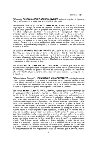 100.01.02 - 023
8
El Concejal GUSTAVO ADOLFO AGUDELO VIVARES, reitera la importancia de que la
Corporación conozca el proyecto y se pueda tener otra visión.
El Presidente del Concejo OSCAR ROLDAN VILLA, expresa que es importante se
haga llegar al Concejo, los planos del proyecto. Dice que él ha sido muy insistente de
que se debe gestionar, para el progreso del municipio; que también ha sido muy
reiterativo en el proyecto de plaza de mercado, terminal de transporte, bomberos; pero
entiende y con la explicación del secretario de planeación, ve importante el proyecto de
la plaza de mercado, porque se tiene la problemática de la sanidad como tal, lo avala y
las otras proyecciones son importantes, pero se tiene que mirar la proyección y la
capacidad que se tiene en el momento y de que se pueda gestionar los recursos por
regalías. Expresa que la mayor problemática es la parte de sanidad, como las ventas
ambulantes, ocupando el espacio público y además no en condiciones adecuadas de
acuerdo a la norma.
El Concejal DONALDO FERNAN VIVARES GALLEGO, le dice al concejal Oscar
Jaramillo, que siempre ha sido un defensor de los proyectos de plaza de mercado,
comando de policía, estación de bomberos y terminal de transporte y que no se pueden
acomodar a las cosas, entonces se planea a San Jerónimo a 20 años y por ahorrarse
unos pesos se cambian las reglas de juego. Manifiesta que es necesario defender las
cosas desde el principio hasta el final.
El Concejal OSCAR DARÍO JARAMILLO ZULUAGA, manifiesta que nadie se está
acomodando, lo que juega es la parte presupuestal, porque para la proyección de plaza
de mercado, comando de policía, estación de bomberos y terminal de transporte,
¿Cuánto vale el lote?, es una proyección no solo para estos cuatro años, sino para ocho
o diez años.
El Secretario de Planeación JOHN HAROLD MUÑOZ RESTREPO, manifiesta que de
pronto es darle otra óptica y que apoyar el proyecto en ningún momento es violar o ir en
contra de una reorganización del municipio, por el contrario es descentralizar puntos y
dar la solución a una necesidad que se tiene desde hace mucho tiempo y que de
acuerdo a la oportunidad que se tiene se pueda materializar el proyecto.
El Concejal ELMER ALBERTO FRANCO MARIN, expresa que nadie es enemigo del
progreso, pero si tiene que reiterar algunos aspectos que para él no son definitivos, que
admitirá a Harold y lo respeta, pero la preocupación es que cuando se ha estado en la
corporación con cuatro alcaldes y que lo que se le entiende a cada uno son las buenas
intenciones; pero no por eso se tiene que ir en contra de los principios de unos planes
de desarrollo y esquemas de ordenamiento, que además ponen en riesgo lo que hoy se
toma como definitivo; no tiene San Jerónimo la facultad en el plan de desarrollo,
cualquiera sea el alcalde, para hacer la plaza de mercado y de decir, todavía sin
terminar de hacer la gestión va acompañar la terminal de transporte o sino ya se
hubiera hecho el estudio siquiera de pre factibilidad, se tiene que ser realista, que la
plaza de mercado se puede hacer, pero entonces también dice otra cosa y el alcalde
que viene, hace la terminal y en dos alcaldías, la terminal jalona un moll comercial y otra
plaza de mercado y en que queda la inversión que se hizo; sería entonces ese el orden
y como se clarificó y como se debía construir. Dice que si la gestión se adelantara con
el señor Darío Zuluaga, porque con Fernando Suarez se hablo y el señor dijo que ponía
el lote y el municipio construía, entonces hoy la posibilidad que se da de plaza de
mercado una solución definitiva con todos los antecedentes, quisiera ver un sociólogo
que dijera si con la población de San Jerónimo y el personal flotante que llega en todas
las temporadas hoy es mas importante la plaza de mercado que la terminal, es una
 