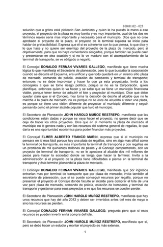 100.01.02 - 023
9
solución que a gritos está pidiendo San Jerónimo y quien le ha puesto la mano a ese
proyecto, el proyecto de la plaza es muy bonito y es muy importante, cual de los dos en
términos reales sería mas importante y necesario para el municipio. Dice que no cree
aprobado el proyecto de la plaza, el proyecto de la terminal siquiera se inicie para
hablar de prefactibilidad. Expresa que él si es coherente con lo que piensa, lo que dice y
lo que hace y no quiere ser enemigo del proyecto de la plaza de mercado, pero si
objetivamente, para que no haya comentarios sesgados, porque también se puede caer
y presentarse en otra ocasión y si no lo ve maduro con el acompañamiento de la
terminal de transporte, se ve obligado a negarlo.
El Concejal DONALDO FERNAN VIVARES GALLEGO, manifiesta que tiene mucha
lógica lo que manifiesta el Secretario de planeación, pero lo que buscaba la corporación
cuando se discutía el Esquema, era unificar y que todo quedará en un mismo sitio plaza
de mercado, comando de policía, estación de bomberos y terminal de transporte;
entonces no se debe improvisar y hacer lo que ya esta proyectado. Invita a los
concejales a que se tome riesgo político, porque si no es la Corporación, quien
planifique, entonces quien lo va hacer y se sabe que se tiene un municipio financiera
viable, porque tener temor de adquirir el lote y proyectar al municipio. Dice que debe
quedar claro que si el Concejo, hoy toma la decisión de decirle al alcalde que no le
marcha a la plaza de mercado, no es porque no se este de acuerdo a tener una plaza,
es porque se tiene una visión diferente de proyectar al municipio diferente y seguir
pensando como el primer alcalde popular que tuvo el municipio.
El Secretario de Planeación JOHN HAROLD MUÑOZ RESTREPO, manifiesta que las
condiciones están dadas y porque se vaya hacer el proyecto, no quiere decir que se
deje de hacer los otros proyectos. Dice que en el momento la plaza de mercado al
municipio no le genera nada y con los recursos del sistema general de regalías, lo que
daría es una oportunidad económica para poder financiar más proyectos.
El Concejal ELMER ALBERTO FRANCO MARIN, expresa que si el municipio no
pensara en lo mas fácil porque hay una plata de regalías, sino en algo mas difícil como
la terminal de transporte, es mas importante la terminal de transporte y con regalías en
un promedio de mil quinientos millones de pesos y el Concejo comprometido, con un
proyecto de terminal de transporte, no se le aprobara al alcalde dos mil millones de
pesos para hacer la sociedad donde se tenga que hacer la terminal. Invita a la
administración si el proyecto de la plaza tiene dificultades e piense en la terminal de
transporte y ésta termine jalonando la plaza de mercado.
El Concejal DONALDO FERNAN VIVARES GALLEGO, manifiesta que por ingresos
entrarían mas por terminal de transporte que por plaza de mercado; invita también al
secretario de planeación, que si se puede conseguir recursos por regalía, porque no
presentar el proyecto al Concejo donde faculte al alcalde para comprar el lote de una
vez para plaza de mercado, comando de policía, estación de bomberos y terminal de
transporte y gestionar para esos proyectos o es que los recursos se pueden perder.
El Secretario de Planeación JOHN HAROLD MUÑOZ RESTREPO, manifiesta que hay
unos recursos que hay del año 2012 y deben ser invertidos antes del mes de mayo o
sino los recursos se pierden.
El Concejal DONALDO FERNAN VIVARES GALLEGO, pregunta pero que si esos
recursos se pueden invertir en la compra del lote.
El Secretario de Planeación JOHN HAROLD MUÑOZ RESTREPO, manifiesta que sí,
pero se debe hacer un estudio y montar el proyecto es más extenso.
 