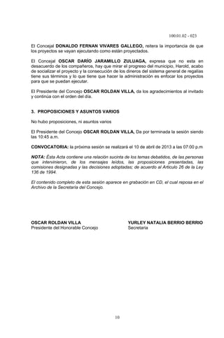100.01.02 - 023
10
El Concejal DONALDO FERNAN VIVARES GALLEGO, reitera la importancia de que
los proyectos se vayan ejecutando como están proyectados.
El Concejal OSCAR DARÍO JARAMILLO ZULUAGA, expresa que no esta en
desacuerdo de los compañeros, hay que mirar el progreso del municipio, Harold, acabo
de socializar el proyecto y la consecución de los dineros del sistema general de regalías
tiene sus términos y lo que tiene que hacer la administración es enfocar los proyectos
para que se puedan ejecutar.
El Presidente del Concejo OSCAR ROLDAN VILLA, da los agradecimientos al invitado
y continúa con el orden del día.
3. PROPOSICIONES Y ASUNTOS VARIOS
No hubo proposiciones, ni asuntos varios
El Presidente del Concejo OSCAR ROLDAN VILLA, Da por terminada la sesión siendo
las 10:45 a.m.
CONVOCATORIA: la próxima sesión se realizará el 10 de abril de 2013 a las 07:00 p.m
NOTA: Ésta Acta contiene una relación sucinta de los temas debatidos, de las personas
que intervinieron, de los mensajes leídos, las proposiciones presentadas, las
comisiones designadas y las decisiones adoptadas; de acuerdo al Articulo 26 de la Ley
136 de 1994.
El contenido completo de esta sesión aparece en grabación en CD, el cual reposa en el
Archivo de la Secretaría del Concejo.
OSCAR ROLDAN VILLA YURLEY NATALIA BERRIO BERRIO
Presidente del Honorable Concejo Secretaria
 