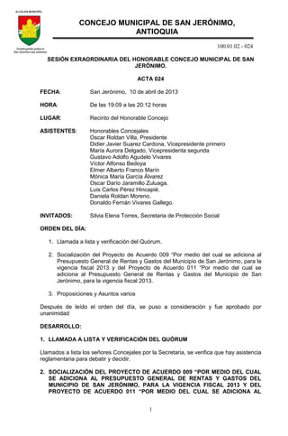 100.01.02 - 024
1
SESIÓN EXRAORDINARIA DEL HONORABLE CONCEJO MUNICIPAL DE SAN
JERÓNIMO.
ACTA 024
FECHA: San Jerónimo, 10 de abril de 2013
HORA: De las 19:09 a las 20:12 horas
LUGAR: Recinto del Honorable Concejo
ASISTENTES: Honorables Concejales
Oscar Roldan Villa, Presidente
Didier Javier Suarez Cardona, Vicepresidente primero
María Aurora Delgado, Vicepresidenta segunda
Gustavo Adolfo Agudelo Vivares
Víctor Alfonso Bedoya
Elmer Alberto Franco Marín
Mónica María García Álvarez
Oscar Darío Jaramillo Zuluaga.
Luis Carlos Pérez Hincapié.
Daniela Roldan Moreno.
Donaldo Fernán Vivares Gallego.
INVITADOS: Silvia Elena Torres, Secretaria de Protección Social
ORDEN DEL DÍA:
1. Llamada a lista y verificación del Quórum.
2. Socialización del Proyecto de Acuerdo 009 “Por medio del cual se adiciona al
Presupuesto General de Rentas y Gastos del Municipio de San Jerónimo, para la
vigencia fiscal 2013 y del Proyecto de Acuerdo 011 “Por medio del cual se
adiciona al Presupuesto General de Rentas y Gastos del Municipio de San
Jerónimo, para la vigencia fiscal 2013.
3. Proposiciones y Asuntos varios
Después de leído el orden del día, se puso a consideración y fue aprobado por
unanimidad
DESARROLLO:
1. LLAMADA A LISTA Y VERIFICACIÓN DEL QUÓRUM
Llamados a lista los señores Concejales por la Secretaria, se verifica que hay asistencia
reglamentaria para debatir y decidir.
2. SOCIALIZACIÓN DEL PROYECTO DE ACUERDO 009 “POR MEDIO DEL CUAL
SE ADICIONA AL PRESUPUESTO GENERAL DE RENTAS Y GASTOS DEL
MUNICIPIO DE SAN JERÓNIMO, PARA LA VIGENCIA FISCAL 2013 Y DEL
PROYECTO DE ACUERDO 011 “POR MEDIO DEL CUAL SE ADICIONA AL
CONCEJO MUNICIPAL DE SAN JERÓNIMO,
ANTIOQUIA
 