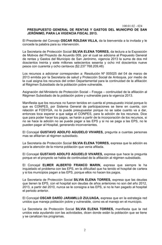 100.01.02 - 024
2
PRESUPUESTO GENERAL DE RENTAS Y GASTOS DEL MUNICIPIO DE SAN
JERÓNIMO, PARA LA VIGENCIA FISCAL 2013.
El Presidente del Concejo OSCAR ROLDAN VILLA, da la bienvenida a la invitada y le
concede la palabra para su intervención.
La Secretaria de Protección Social SILVIA ELENA TORRES, da lectura a la Exposición
de Motivos del Proyecto de Acuerdo 009, por el cual se adiciona al Prepuesto General
de rentas y Gastos del Municipio de San Jerónimo, vigencia 2013 la suma de dos mil
doscientos treinta y siete millones setecientos sesenta y ocho mil doscientos nueve
pesos con cuarenta y ocho centavos ($2.237´768.209,48)
Los recursos a adicionar corresponden a: Resolución Nº 005025 del 04 de marzo de
2013 emitida por la Secretaria de salud y Protección Social de Antioquia, por medio de
la cual asigna los recursos del orden Departamental para la continuidad de la afiliación
al Régimen Subsidiado de la población pobre vulnerable.
Asignación del Ministerio de Protección Social – Fosyga – continuidad de la afiliación al
Régimen Subsidiado de la población pobre y vulnerable para la vigencia 2013.
Manifiesta que los recursos no fueron tenidos en cuenta el presupuesto inicial porque lo
que es CONPES, por Sistema General de participaciones se tiene en cuenta, con
relación al FOSYGA, no lo puede presupuestar porque no se sabe cuanto va a dar,
entonces toca esperar a que salga el CONPES, para la adición de los recursos. Dice
que para poder hacer los pagos, se harán a partir de la incorporación de los recursos, si
no se hace la adición no se puede pagar a las EPS y si no se paga a las EPS, no le
pueden pagar al Hospital, generando inconvenientes.
El Concejal GUSTAVO ADOLFO AGUDELO VIVARES, pregunta a cuantas personas
mas se afiliarían al régimen subsidiado.
La Secretaria de Protección Social SILVIA ELENA TORRES, expresa que la adición es
para la atención de la misma población que venia afiliada.
El Concejal GUSTAVO ADOLFO AGUDELO VIVARES, expresa que hace la pregunta
porque en el proyecto se habla de continuidad de la afiliación al régimen subsidiado.
El Concejal ELMER ALBERTO FRANCO MARIN, expresa que siempre le ha
inquietado el problema con las EPS, en la dificultad que ha tenido el hospital de cartera
y si los municipios pagan a las EPS, porque ellos no hacen los pagos.
La Secretaria de Protección Social SILVIA ELENA TORRES, expresa que las deudas
que tienen la EPS, con el hospital son deudas de años anteriores no son del año 2012,
2013, a partir del 2010, nunca se le consigna a las EPS, si no le han pagado al hospital
el periodo anterior.
El Concejal OSCAR DARÍO JARAMILLO ZULUAGA, expresa que en la estrategia red
unidos que maneja población pobre y vulnerable, como es el manejo en el municipio.
La Secretaria de Protección Social SILVIA ELENA TORRES, manifiesta que la red
unidos esta ayudando con las actividades, dicen donde están la población que se tiene
y se canalizan los programas.
 