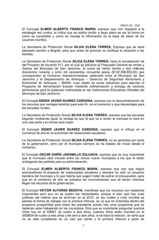 100.01.02 - 024
3
El Concejal ELMER ALBERTO FRANCO MARIN, expresa que con respecto a la
estrategia red unidos, la critica que se podría recibir a largo plazo es por la forma en
como se consolidan y como se maneja la información en la base de datos de los
usuarios inscritos.
La Secretaria de Protección Social SILVIA ELENA TORRES, Expresa que se tiene
planeado escribir a Bogotá, para que antes de priorizar se verifique la situación e las
familias.
La Secretaria de Protección Social SILVIA ELENA TORRES, hace la socialización de
del Proyecto de Acuerdo 011, por el cual se adiciona al Prepuesto General de rentas y
Gastos del Municipio de San Jerónimo, la suma de ciento treinta y dos millones
doscientos noventa y ocho mil seiscientos cincuenta pesos ($132´298.650,00) que
corresponden al Convenio Interadministrativo celebrado entre el Municipio de San
Jerónimo y el Departamento de Antioquia – Gerencia de Seguridad Alimentaria y
Nutricional de Antioquia – MANA, cuyo objeto es aunar esfuerzos para ejecutar el
Programa de Alimentación Escolar mediante cofinanciación y entrega de raciones
alimentarias para la población matriculada en las Instituciones Educativas Oficiales del
Municipio de San Jerónimo.
El Concejal DIDIER JAVIER SUAREZ CARDONA, expresa con la descentralización de
los recursos que ventajas tendrían para este fin, en el comienzo o que desventajas para
las escuelas rurales.
La Secretaria de Protección Social SILVIA ELENA TORRES, expresa que las escuelas
seguirán recibiendo igual, la ventaja es que el que va a recibir el mercado lo hará en
una sola parte y la minuta será mejor.
El Concejal DIDIER JAVIER SUAREZ CARDONA, expresa que si influye en el
comienzo de año en el suministro de restaurantes escolares.
La Secretaria de Protección Social SILVIA ELENA TORRES, no se garantiza por parte
de la gobernación, pero por el municipio siempre se ha tratado de iniciar desde el
comienzo.
El Concejal OSCAR DARÍO JARAMILLO ZULUAGA, expresa que es muy importante
que el municipio esta incluido entre los únicos nueve municipios a los que le están
entregando las partidas para su administración.
El Concejal ELMER ALBERTO FRANCO MARIN, expresa que hay que seguir
acompañando el proyecto de restaurantes escolares y siempre ha sido un proyecto
bandera del municipio y lo que habría que sugerir tratar de estirar el presupuesto, para
que en el comienzo de año se subsane los inconvenientes que se tienen mientras
llegan los recursos de la gobernación.
El Concejal VICTOR ALFONSO BEDOYA, manifiesta que los recursos son bastantes
importantes pero aun no se suplen las necesidades, porque si bien que hay unas
políticas del milenio que se terminan en el 2015, en las cuales a nivel mundial se
planteó la forma de trabajar con la primera infancia, se ve que en Colombia dentro del
programa prosperidad para todos del presidente actual, hay unos programas que se
deberían estar trabajando en los municipios. Dice que es importante preguntar cuantos
niños hay en el SIMAT de cuatro a seis años, cuantos niños están inscritos en el
SISBEN de cuatro a seis años y de cero a seis años, si se hace la relación, se vería que
no se esta cumpliendo en un cien por ciento y la primera infancia a parte de
 