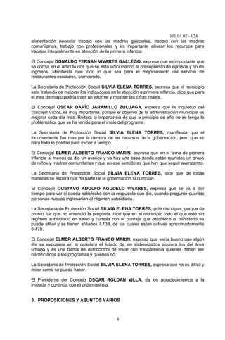 100.01.02 - 024
4
alimentación necesita trabajo con las madres gestantes, trabajo con las madres
comunitarias, trabajo con profesionales y es importante alinear los recursos para
trabajar integralmente en atención de la primera infancia.
El Concejal DONALDO FERNAN VIVARES GALLEGO, expresa que es importante que
se corrija en el articulo dos que se esta adicionando al presupuesto de egresos y no de
ingresos. Manifiesta que todo lo que sea para el mejoramiento del servicio de
restaurantes escolares, bienvenido.
La Secretaria de Protección Social SILVIA ELENA TORRES, expresa que el municipio
esta tratando de mejorar los indicadores en la atención a primera infancia, dice que para
el mes de mayo podría traer un informe y mostrar las cifras reales.
El Concejal OSCAR DARÍO JARAMILLO ZULUAGA, expresa que la inquietud del
concejal Víctor, es muy importante, porque el objetivo de la administración municipal es
mejorar cada día mas. Reitera la importancia de que a principio de año no se tenga la
problemática que se ha tenido para el inicio del programa.
La Secretaria de Protección Social SILVIA ELENA TORRES, manifiesta que el
inconveniente fue mas por la demora de los recursos de la gobernación, pero que se
hará todo lo posible para iniciar a tiempo.
El Concejal ELMER ALBERTO FRANCO MARIN, expresa que en el tema de primera
infancia al menos se dio un avance y ya hay una casa donde están reunidos un grupo
de niños y madres comunitarias y que en ese sentido es que hay que seguir avanzando.
La Secretaria de Protección Social SILVIA ELENA TORRES, dice que de todas
maneras se espera que de parte de la gobernación si cumplan.
El Concejal GUSTAVO ADOLFO AGUDELO VIVARES, expresa que se va a dar
tiempo para ver si queda satisfecho con la respuesta que dio, cuando preguntó cuantas
personas nuevas ingresarían al régimen subsidiado.
La Secretaria de Protección Social SILVIA ELENA TORRES, pide disculpas, porque de
pronto fue que no entendió la pregunta, dice que en el municipio todo el que este sin
régimen subsidiado en salud y cumpla con el puntaje que establece el ministerio se
puede afiliar y se tienen afiliados 7.138, de las cuales están activas aproximadamente
6.478.
El Concejal ELMER ALBERTO FRANCO MARIN, expresa que sería bueno que algún
día se expusiera en la cartelera el listado de los sisbenizados siquiera los del área
urbano y es una forma de autocontrol de mirar con trasparencia quienes deben ser
beneficiados a los programas y quienes no.
La Secretaria de Protección Social SILVIA ELENA TORRES, expresa que no es difícil y
mirar como se puede hacer.
El Presidente del Concejo OSCAR ROLDAN VILLA, da los agradecimientos a la
invitada y continúa con el orden del día.
3. PROPOSICIONES Y ASUNTOS VARIOS
 