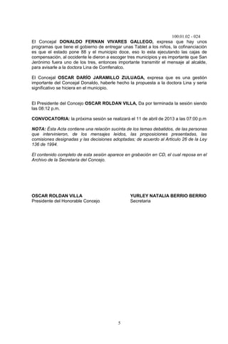 100.01.02 - 024
5
El Concejal DONALDO FERNAN VIVARES GALLEGO, expresa que hay unos
programas que tiene el gobierno de entregar unas Tablet a los niños, la cofinanciación
es que el estado pone 88 y el municipio doce, eso lo esta ejecutando las cajas de
compensación, al occidente le dieron a escoger tres municipios y es importante que San
Jerónimo fuera uno de los tres, entonces importante transmitir el mensaje al alcalde,
para avisarle a la doctora Lina de Comfenalco.
El Concejal OSCAR DARÍO JARAMILLO ZULUAGA, expresa que es una gestión
importante del Concejal Donaldo, haberle hecho la propuesta a la doctora Lina y seria
significativo se hiciera en el municipio.
El Presidente del Concejo OSCAR ROLDAN VILLA, Da por terminada la sesión siendo
las 08:12 p.m.
CONVOCATORIA: la próxima sesión se realizará el 11 de abril de 2013 a las 07:00 p.m
NOTA: Ésta Acta contiene una relación sucinta de los temas debatidos, de las personas
que intervinieron, de los mensajes leídos, las proposiciones presentadas, las
comisiones designadas y las decisiones adoptadas; de acuerdo al Articulo 26 de la Ley
136 de 1994.
El contenido completo de esta sesión aparece en grabación en CD, el cual reposa en el
Archivo de la Secretaría del Concejo.
OSCAR ROLDAN VILLA YURLEY NATALIA BERRIO BERRIO
Presidente del Honorable Concejo Secretaria
 