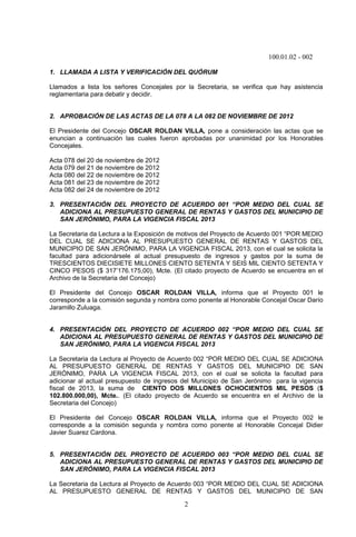 100.01.02 - 002
2
1. LLAMADA A LISTA Y VERIFICACIÓN DEL QUÓRUM
Llamados a lista los señores Concejales por la Secretaria, se verifica que hay asistencia
reglamentaria para debatir y decidir.
2. APROBACIÓN DE LAS ACTAS DE LA 078 A LA 082 DE NOVIEMBRE DE 2012
El Presidente del Concejo OSCAR ROLDAN VILLA, pone a consideración las actas que se
enuncian a continuación las cuales fueron aprobadas por unanimidad por los Honorables
Concejales.
Acta 078 del 20 de noviembre de 2012
Acta 079 del 21 de noviembre de 2012
Acta 080 del 22 de noviembre de 2012
Acta 081 del 23 de noviembre de 2012
Acta 082 del 24 de noviembre de 2012
3. PRESENTACIÓN DEL PROYECTO DE ACUERDO 001 “POR MEDIO DEL CUAL SE
ADICIONA AL PRESUPUESTO GENERAL DE RENTAS Y GASTOS DEL MUNICIPIO DE
SAN JERÓNIMO, PARA LA VIGENCIA FISCAL 2013
La Secretaria da Lectura a la Exposición de motivos del Proyecto de Acuerdo 001 “POR MEDIO
DEL CUAL SE ADICIONA AL PRESUPUESTO GENERAL DE RENTAS Y GASTOS DEL
MUNICIPIO DE SAN JERÓNIMO, PARA LA VIGENCIA FISCAL 2013, con el cual se solicita la
facultad para adicionársele al actual presupuesto de ingresos y gastos por la suma de
TRESCIENTOS DIECISIETE MILLONES CIENTO SETENTA Y SEIS MIL CIENTO SETENTA Y
CINCO PESOS ($ 317’176.175,00), Mcte. (El citado proyecto de Acuerdo se encuentra en el
Archivo de la Secretaria del Concejo)
El Presidente del Concejo OSCAR ROLDAN VILLA, informa que el Proyecto 001 le
corresponde a la comisión segunda y nombra como ponente al Honorable Concejal Oscar Darío
Jaramillo Zuluaga.
4. PRESENTACIÓN DEL PROYECTO DE ACUERDO 002 “POR MEDIO DEL CUAL SE
ADICIONA AL PRESUPUESTO GENERAL DE RENTAS Y GASTOS DEL MUNICIPIO DE
SAN JERÓNIMO, PARA LA VIGENCIA FISCAL 2013
La Secretaria da Lectura al Proyecto de Acuerdo 002 “POR MEDIO DEL CUAL SE ADICIONA
AL PRESUPUESTO GENERAL DE RENTAS Y GASTOS DEL MUNICIPIO DE SAN
JERÓNIMO, PARA LA VIGENCIA FISCAL 2013, con el cual se solicita la facultad para
adicionar al actual presupuesto de ingresos del Municipio de San Jerónimo para la vigencia
fiscal de 2013, la suma de CIENTO DOS MILLONES OCHOCIENTOS MIL PESOS ($
102.800.000,00), Mcte.. (El citado proyecto de Acuerdo se encuentra en el Archivo de la
Secretaria del Concejo)
El Presidente del Concejo OSCAR ROLDAN VILLA, informa que el Proyecto 002 le
corresponde a la comisión segunda y nombra como ponente al Honorable Concejal Didier
Javier Suarez Cardona.
5. PRESENTACIÓN DEL PROYECTO DE ACUERDO 003 “POR MEDIO DEL CUAL SE
ADICIONA AL PRESUPUESTO GENERAL DE RENTAS Y GASTOS DEL MUNICIPIO DE
SAN JERÓNIMO, PARA LA VIGENCIA FISCAL 2013
La Secretaria da Lectura al Proyecto de Acuerdo 003 “POR MEDIO DEL CUAL SE ADICIONA
AL PRESUPUESTO GENERAL DE RENTAS Y GASTOS DEL MUNICIPIO DE SAN
 